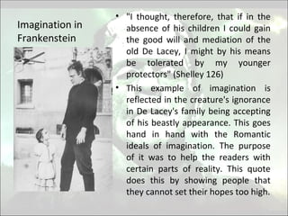 Imagination in
Frankenstein
• "I thought, therefore, that if in the
absence of his children I could gain
the good will and mediation of the
old De Lacey, I might by his means
be tolerated by my younger
protectors" (Shelley 126)
• This example of imagination is
reflected in the creature's ignorance
in De Lacey's family being accepting
of his beastly appearance. This goes
hand in hand with the Romantic
ideals of imagination. The purpose
of it was to help the readers with
certain parts of reality. This quote
does this by showing people that
they cannot set their hopes too high.
 