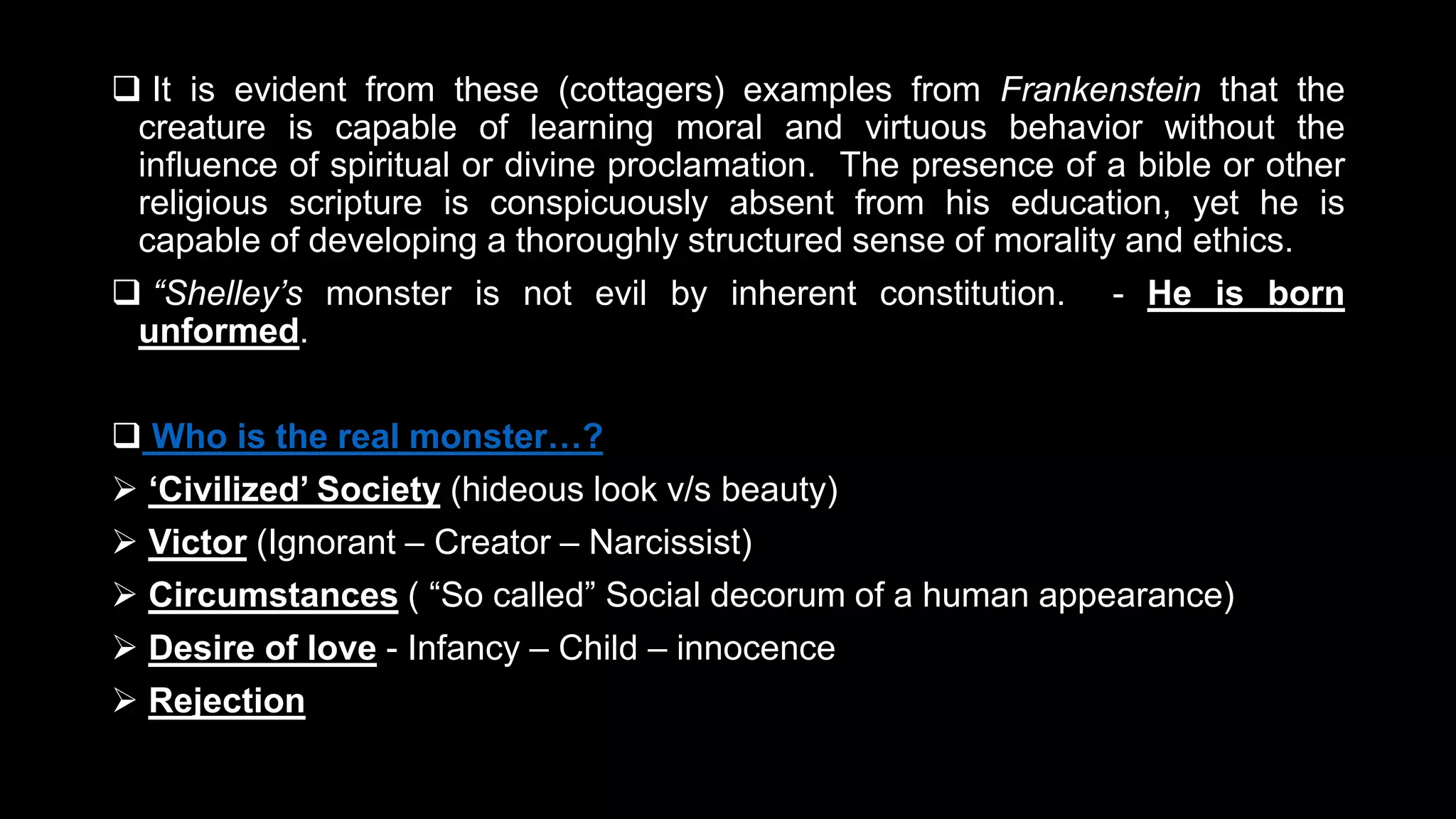  It is evident from these (cottagers) examples from Frankenstein that the
creature is capable of learning moral and virtuous behavior without the
influence of spiritual or divine proclamation. The presence of a bible or other
religious scripture is conspicuously absent from his education, yet he is
capable of developing a thoroughly structured sense of morality and ethics.
 “Shelley’s monster is not evil by inherent constitution. - He is born
unformed.
 Who is the real monster…?
 ‘Civilized’ Society (hideous look v/s beauty)
 Victor (Ignorant – Creator – Narcissist)
 Circumstances ( “So called” Social decorum of a human appearance)
 Desire of love - Infancy – Child – innocence
 Rejection
 