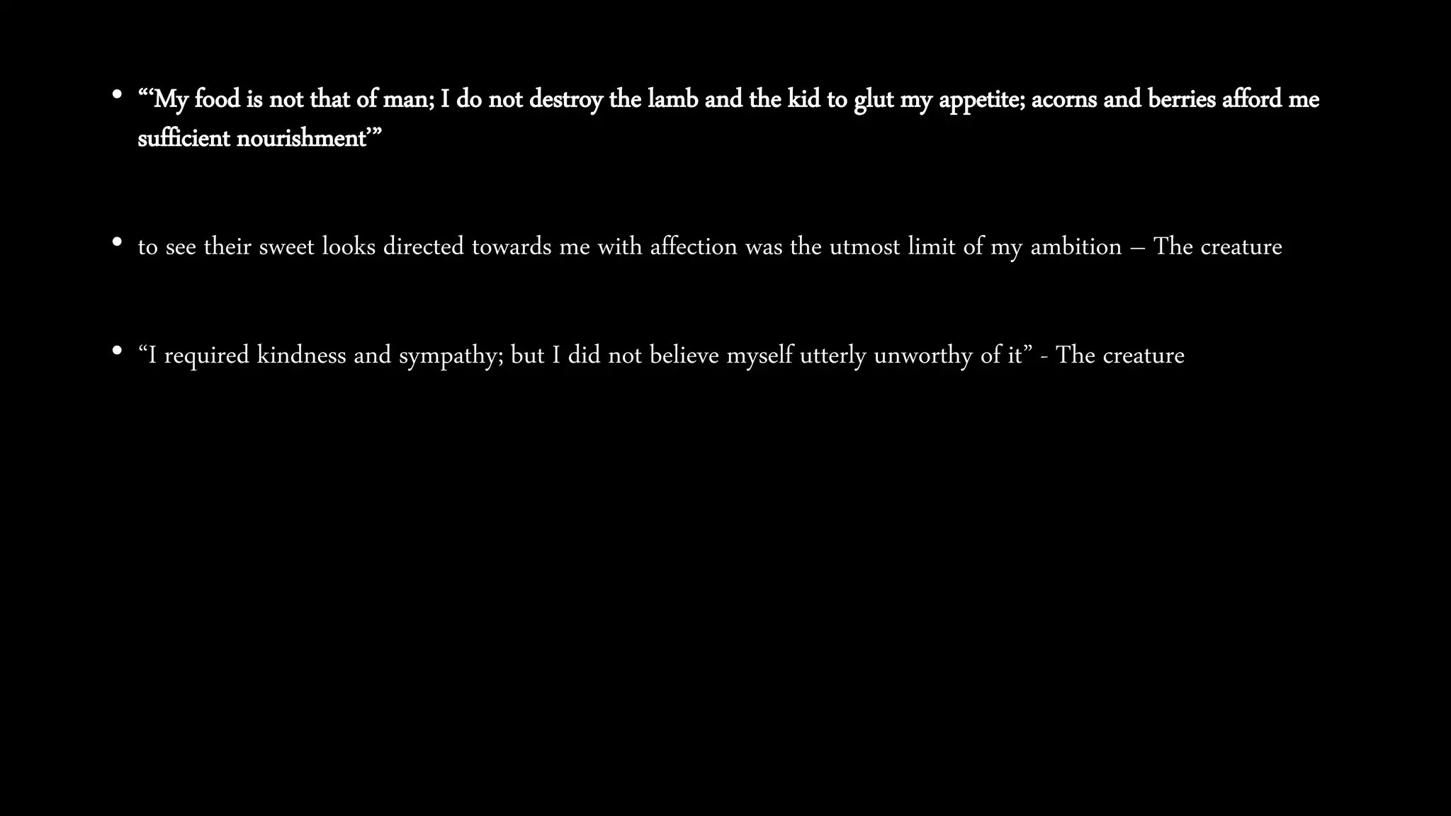 • “‘My food is not that of man; I do not destroy the lamb and the kid to glut my appetite; acorns and berries afford me
sufficient nourishment’”
• to see their sweet looks directed towards me with affection was the utmost limit of my ambition – The creature
• “I required kindness and sympathy; but I did not believe myself utterly unworthy of it” - The creature
 