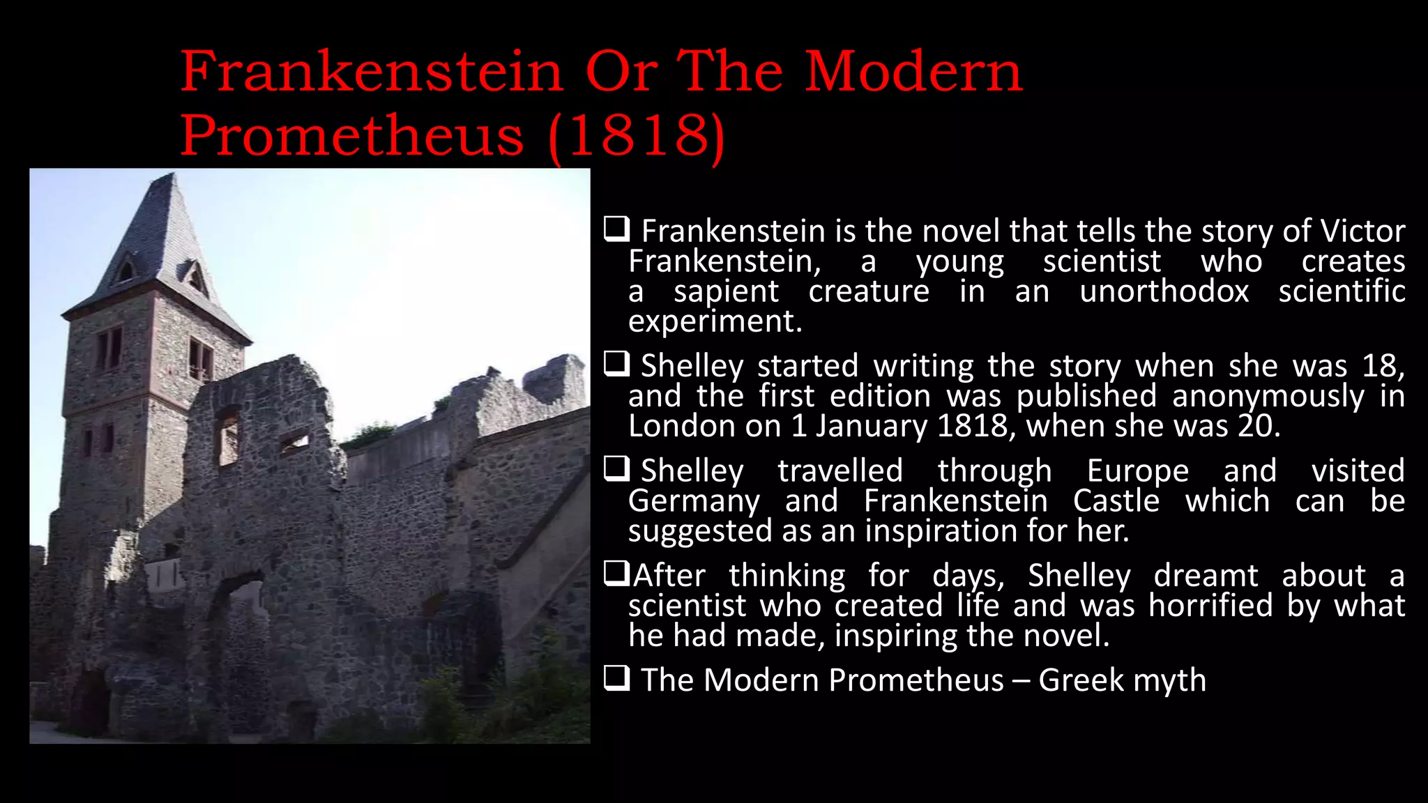Frankenstein Or The Modern
Prometheus (1818)
 Frankenstein is the novel that tells the story of Victor
Frankenstein, a young scientist who creates
a sapient creature in an unorthodox scientific
experiment.
 Shelley started writing the story when she was 18,
and the first edition was published anonymously in
London on 1 January 1818, when she was 20.
 Shelley travelled through Europe and visited
Germany and Frankenstein Castle which can be
suggested as an inspiration for her.
After thinking for days, Shelley dreamt about a
scientist who created life and was horrified by what
he had made, inspiring the novel.
 The Modern Prometheus – Greek myth
 