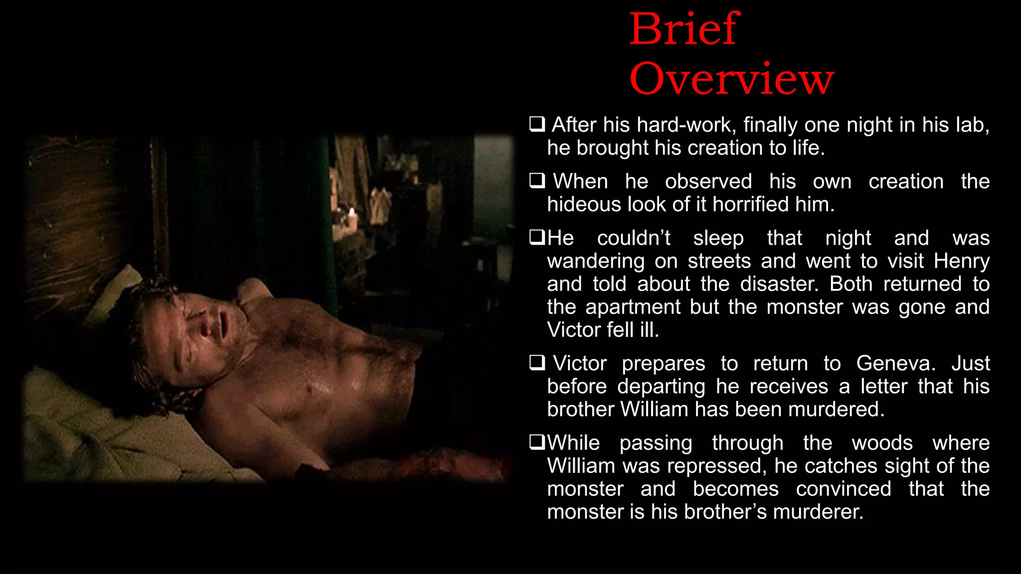 Brief
Overview
 After his hard-work, finally one night in his lab,
he brought his creation to life.
 When he observed his own creation the
hideous look of it horrified him.
He couldn’t sleep that night and was
wandering on streets and went to visit Henry
and told about the disaster. Both returned to
the apartment but the monster was gone and
Victor fell ill.
 Victor prepares to return to Geneva. Just
before departing he receives a letter that his
brother William has been murdered.
While passing through the woods where
William was repressed, he catches sight of the
monster and becomes convinced that the
monster is his brother’s murderer.
 