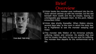 Brief
Overview
 Victor tracks the monster ever northward into the ice.
Victor almost catches up with the monster, but the sea
beneath them swells and the ice breaks, leaving an
unbridgeable gap between them. At this point, Walton
encounters Victor.
 Victor dies shortly thereafter. When Walton returns,
several days later, to the room in which the body lies,
he is frightened to see the monster weeping over
Victor.
 The monster tells Walton of his immense solitude,
suffering, hatred, and remorse. He asserts that now
that his creator has died, he too can end his suffering.
The monster then departs for the northernmost ice to
die.
 