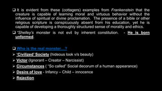  It is evident from these (cottagers) examples from Frankenstein that the
creature is capable of learning moral and virtuous behavior without the
influence of spiritual or divine proclamation. The presence of a bible or other
religious scripture is conspicuously absent from his education, yet he is
capable of developing a thoroughly structured sense of morality and ethics.
 “Shelley’s monster is not evil by inherent constitution. - He is born
unformed.
 Who is the real monster…?
 ‘Civilized’ Society (hideous look v/s beauty)
 Victor (Ignorant – Creator – Narcissist)
 Circumstances ( “So called” Social decorum of a human appearance)
 Desire of love - Infancy – Child – innocence
 Rejection
 