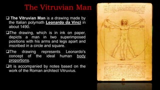 The Vitruvian Man
 The Vitruvian Man is a drawing made by
the Italian polymath Leonardo da Vinci in
about 1490.
The drawing, which is in ink on paper,
depicts a man in two superimposed
positions with his arms and legs apart and
inscribed in a circle and square.
The drawing represents Leonardo's
concept of the ideal human body
proportions.
It is accompanied by notes based on the
work of the Roman architect Vitruvius.
 