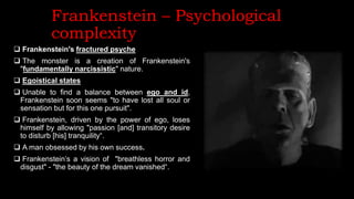 Frankenstein – Psychological
complexity
 Frankenstein's fractured psyche
 The monster is a creation of Frankenstein's
"fundamentally narcissistic" nature.
 Egoistical states
 Unable to find a balance between ego and id,
Frankenstein soon seems "to have lost all soul or
sensation but for this one pursuit".
 Frankenstein, driven by the power of ego, loses
himself by allowing "passion [and] transitory desire
to disturb [his] tranquility“.
 A man obsessed by his own success.
 Frankenstein’s a vision of "breathless horror and
disgust" - "the beauty of the dream vanished“.
 