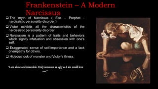 Frankenstein – A Modern
Narcissus
 The myth of Narcissus ( Eco – Prophet -
narcissistic personality disorder )
 Victor exhibits all the characteristics of the
narcissistic personality disorder
 Narcissism is a pattern of traits and behaviors
which signify infatuation and obsession with one's
self.
 Exaggerated sense of self-importance and a lack
of empathy for others.
 Hideous look of monster and Victor’s illness.
“I am alone and miserable. Only someone as ugly as I am could love
me.”
 