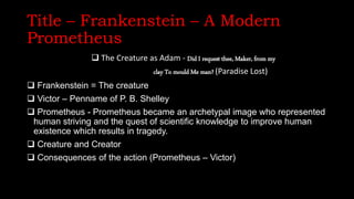 Title – Frankenstein – A Modern
Prometheus
 The Creature as Adam - Did I request thee, Maker, from my
clay To mould Me man? (Paradise Lost)
 Frankenstein = The creature
 Victor – Penname of P. B. Shelley
 Prometheus - Prometheus became an archetypal image who represented
human striving and the quest of scientific knowledge to improve human
existence which results in tragedy.
 Creature and Creator
 Consequences of the action (Prometheus – Victor)
 