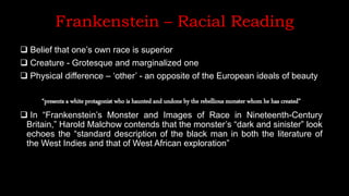 Frankenstein – Racial Reading
 Belief that one’s own race is superior
 Creature - Grotesque and marginalized one
 Physical difference – ‘other’ - an opposite of the European ideals of beauty
“presents a white protagonist who is haunted and undone by the rebellious monster whom he has created”
 In “Frankenstein’s Monster and Images of Race in Nineteenth-Century
Britain,” Harold Malchow contends that the monster’s “dark and sinister” look
echoes the “standard description of the black man in both the literature of
the West Indies and that of West African exploration”
 