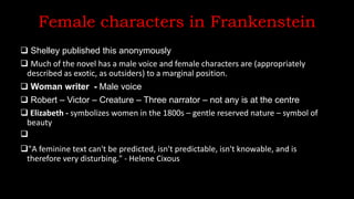 Female characters in Frankenstein
 Shelley published this anonymously
 Much of the novel has a male voice and female characters are (appropriately
described as exotic, as outsiders) to a marginal position.
 Woman writer - Male voice
 Robert – Victor – Creature – Three narrator – not any is at the centre
 Elizabeth - symbolizes women in the 1800s – gentle reserved nature – symbol of
beauty

"A feminine text can't be predicted, isn't predictable, isn't knowable, and is
therefore very disturbing." - Helene Cixous
 