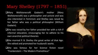 Mary Shelley (1797 – 1851)
Mary Wollstonecraft Godwin’s mother (Mary
Wollstonecraft) was a philosopher and activist and was
also interested in Feminism and Shelley was raised by
her father who was a political philosopher (William
Godwin).
She was raised by her father provided her with a rich if
informal education, encouraging her to adhere to his
own anarchist political theories
She married P. B. Shelley the great writer of that Age.
She edited and promoted her husband’s works.
She was famous for her Science fiction novel
“Frankenstein – The Modern Prometheus”
 