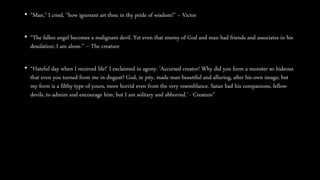 • “Man," I cried, "how ignorant art thou in thy pride of wisdom!” – Victor
• “The fallen angel becomes a malignant devil. Yet even that enemy of God and man had friends and associates in his
desolation; I am alone.” – The creature
• “Hateful day when I received life!' I exclaimed in agony. 'Accursed creator! Why did you form a monster so hideous
that even you turned from me in disgust? God, in pity, made man beautiful and alluring, after his own image; but
my form is a filthy type of yours, more horrid even from the very resemblance. Satan had his companions, fellow-
devils, to admire and encourage him; but I am solitary and abhorred.' - Creature”
 