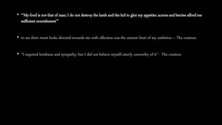 • “‘My food is not that of man; I do not destroy the lamb and the kid to glut my appetite; acorns and berries afford me
sufficient nourishment’”
• to see their sweet looks directed towards me with affection was the utmost limit of my ambition – The creature
• “I required kindness and sympathy; but I did not believe myself utterly unworthy of it” - The creature
 