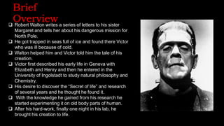 Brief
Overview
 Robert Walton writes a series of letters to his sister
Margaret and tells her about his dangerous mission for
North Pole.
 He got trapped in seas full of ice and found there Victor
who was ill because of cold.
 Walton helped him and Victor told him the tale of his
creation.
 Victor first described his early life in Geneva with
Elizabeth and Henry and then he entered in the
University of Ingolstadt to study natural philosophy and
Chemistry.
 His desire to discover the “Secret of life” and research
of several years and he thought he found it.
 With the knowledge he gained from his research he
started experimenting it on old body parts of human.
 After his hard-work, finally one night in his lab, he
brought his creation to life.
 