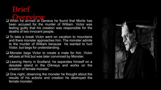 Brief
Overview
 When he arrived at Geneva he found that Moritz has
been accused for the murder of William. Victor was
feeling guilty that his creation was responsible for the
deaths of two innocent people.
 To take a break Victor went on vacation to mountains
and there monster approaches him. The monster admits
to the murder of William because he wanted to hurt
Victor, but begs for understanding.
 Monster begs Victor to create a mate for him. Victor
refuses at first but was later convinced by Monster.
 Leaving Henry in Scotland, he separates himself on a
desolate island in the Orkneys and works on the
creation of female monster.
 One night, observing the monster he thought about the
results of his actions and creation he destroyed the
female monster.
 