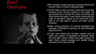 Brief
Overview
The monster vowed revenge, swearing that he will
be with Victor on Victor’s wedding night.
 Victor takes a boat out onto a lake and dumps the
remains of the second creature in the water. He
got arrested for a murder for which he denied and
when shown the body, it was Henry’s body with the
mark of monster’s fingers on his neck and Victor
falls ill. he was kept in prison and later proved
innocent.
 After coming Geneva, he marries Elizabeth and
because of Monster’s warning, he kept Elizabeth
away from him.
 Victor was waiting for monster outside and he
hears the scream of Elizabeth as Monster killed
her and later Victor’s father also died because of
grief. Victor vowed revenge and started finding
monster for the rest of his life.
 