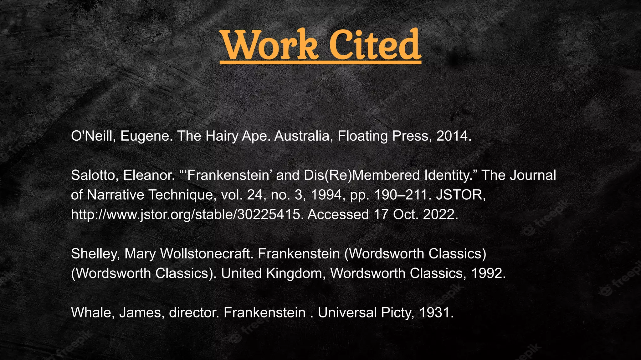 Work Cited
O'Neill, Eugene. The Hairy Ape. Australia, Floating Press, 2014.
Salotto, Eleanor. “‘Frankenstein’ and Dis(Re)Membered Identity.” The Journal
of Narrative Technique, vol. 24, no. 3, 1994, pp. 190–211. JSTOR,
http://www.jstor.org/stable/30225415. Accessed 17 Oct. 2022.
Shelley, Mary Wollstonecraft. Frankenstein (Wordsworth Classics)
(Wordsworth Classics). United Kingdom, Wordsworth Classics, 1992.
Whale, James, director. Frankenstein . Universal Picty, 1931.
 
