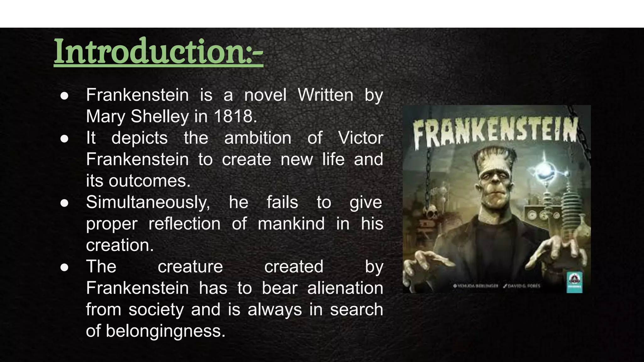 Introduction:-
● Frankenstein is a novel Written by
Mary Shelley in 1818.
● It depicts the ambition of Victor
Frankenstein to create new life and
its outcomes.
● Simultaneously, he fails to give
proper reflection of mankind in his
creation.
● The creature created by
Frankenstein has to bear alienation
from society and is always in search
of belongingness.
 