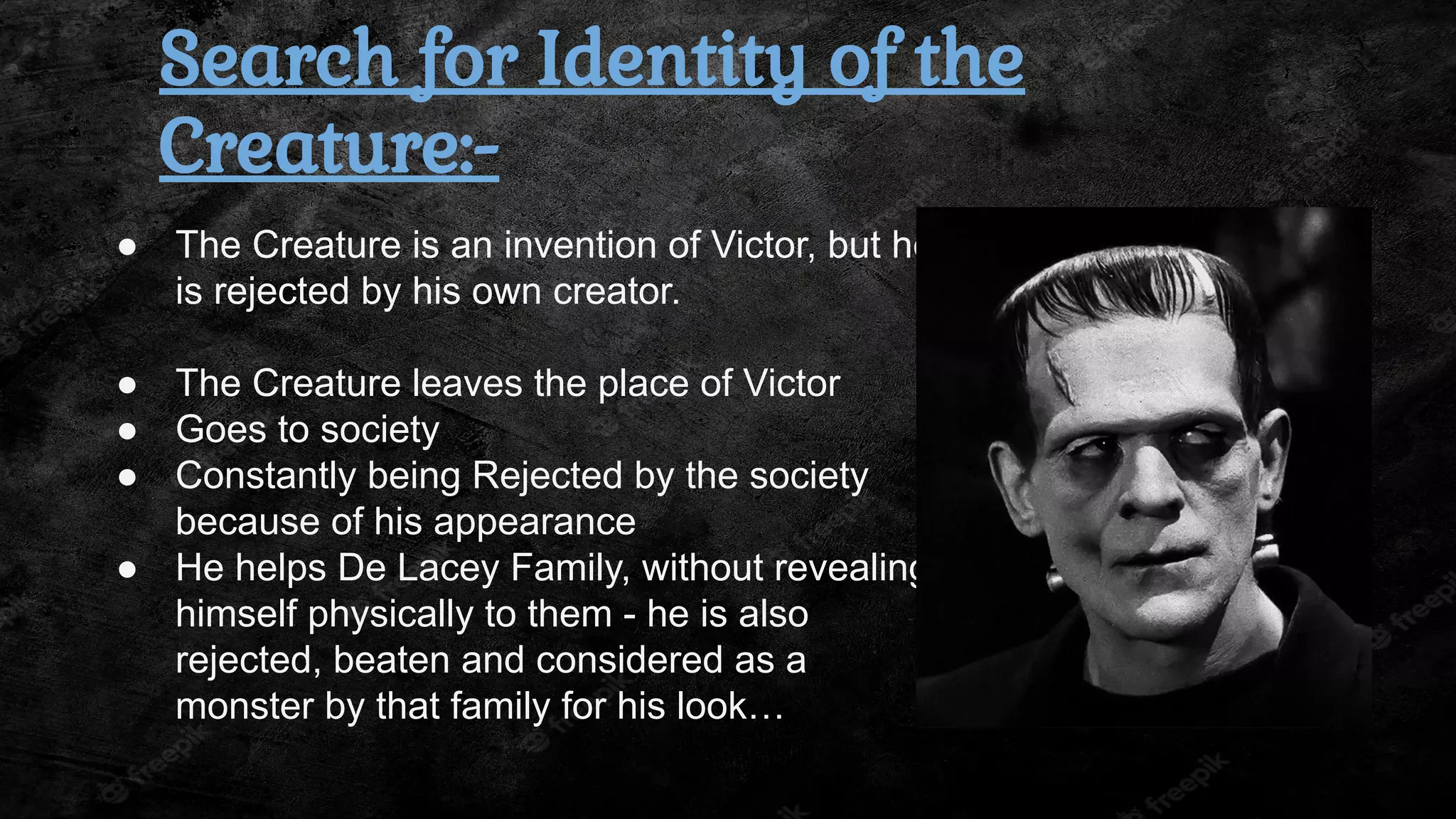 ● The Creature is an invention of Victor, but he
is rejected by his own creator.
● The Creature leaves the place of Victor
● Goes to society
● Constantly being Rejected by the society
because of his appearance
● He helps De Lacey Family, without revealing
himself physically to them - he is also
rejected, beaten and considered as a
monster by that family for his look…
Search for Identity of the
Creature:-
 