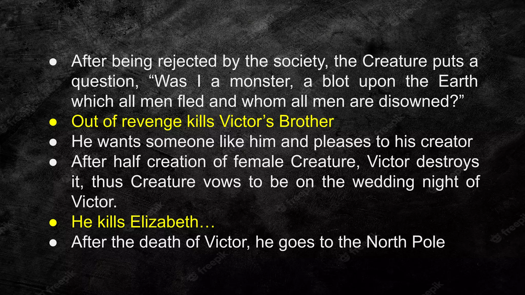 ● After being rejected by the society, the Creature puts a
question, “Was I a monster, a blot upon the Earth
which all men fled and whom all men are disowned?”
● Out of revenge kills Victor’s Brother
● He wants someone like him and pleases to his creator
● After half creation of female Creature, Victor destroys
it, thus Creature vows to be on the wedding night of
Victor.
● He kills Elizabeth…
● After the death of Victor, he goes to the North Pole
 
