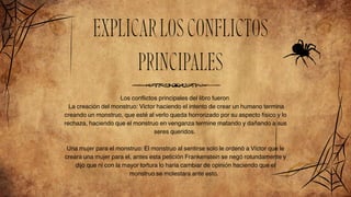 EXPLICARLOSCONFLICTOS
PRINCIPALES
Los conflictos principales del libro fueron
La creación del monstruo: Victor haciendo el intento de crear un humano termina
creando un monstruo, que esté al verlo queda horrorizado por su aspecto físico y lo
rechaza, haciendo que el monstruo en venganza termine matando y dañando a sus
seres queridos.
Una mujer para el monstruo: El monstruo al sentirse solo le ordenó a Víctor que le
creara una mujer para el, antes esta petición Frankenstein se negó rotundamente y
dijo que ni con la mayor tortura lo haría cambiar de opinión haciendo que el
monstruo se molestara ante esto.
 