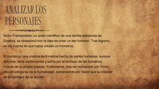 Victor Frankenstein: un joven científico de una familia adinerada de
Ginebra, se obsesionó con la idea de crear un ser humano. Tras lograrlo,
se dio cuenta de que había creado un monstruo.
El monstruo: una criatura de 8 metros hecha de partes humanas, aunque
deforme, tenía sentimientos y sufría por el rechazo de los humanos,
incluso de su propio creador. Tristemente, tras ser rechazado por Victor,
decidió vengarse de la humanidad, comenzando por hacer que su creador
se arrepintiera de su acción.
ANALIZARLOS
PERSONAJES
 