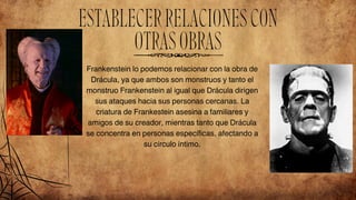 Frankenstein lo podemos relacionar con la obra de
Drácula, ya que ambos son monstruos y tanto el
monstruo Frankenstein al igual que Drácula dirigen
sus ataques hacia sus personas cercanas. La
criatura de Frankestein asesina a familiares y
amigos de su creador, mientras tanto que Drácula
se concentra en personas específicas, afectando a
su círculo íntimo.
ESTABLECERRELACIONESCON
OTRASOBRAS
 