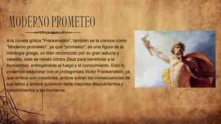 MODERNOPROMETEO
A la novela gótica “Frankenstein”, también se le conoce como
“Moderno prometeo”, ya que “prometeo”, es una figura de la
mitología griega, un titán reconocido por su gran astucia y
valentía, este se rebeló contra Zeus para beneficiar a la
humanidad, entregándole el fuego y el conocimiento. Esto lo
podemos relacionar con el protagonista Victor Frankenstein, ya
que ambos son creadores, ambos sufren las consecuencias de
sus actos y ambos quisieron darle mayores descubrientos y
conocimientos a los humanos.
 