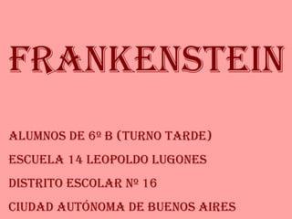 Frankenstein Alumnos de 6º B (Turno Tarde) Escuela 14 Leopoldo Lugones Distrito Escolar Nº 16 Ciudad Autónoma de Buenos Aires 
