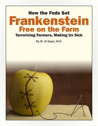 How the Feds Set

Frankenstein
 Free on the Farm
Terrorizing Farmers, Making Us Sick
          By Dr. Al Sears, M.D.
 