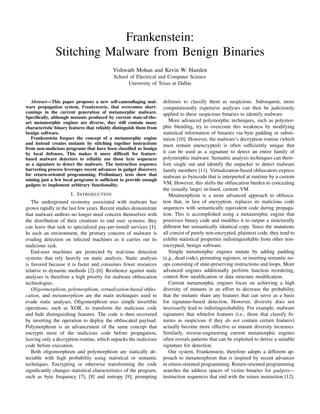 Frankenstein:
               Stitching Malware from Benign Binaries
                                           Vishwath Mohan and Kevin W. Hamlen
                                            School of Electrical and Computer Science
                                                  University of Texas at Dallas


   Abstract—This paper proposes a new self-camouﬂaging mal-          defenses to classify them as suspicious. Subsequent, more
ware propagation system, Frankenstein, that overcomes short-         computationally expensive analyses can then be judiciously
comings in the current generation of metamorphic malware.            applied to these suspicious binaries to identify malware.
Speciﬁcally, although mutants produced by current state-of-the-
art metamorphic engines are diverse, they still contain many            More advanced polymorphic techniques, such as polymor-
characteristic binary features that reliably distinguish them from   phic blending, try to overcome this weakness by modifying
benign software.                                                     statistical information of binaries via byte padding or substi-
   Frankenstein forgoes the concept of a metamorphic engine          tution [10]. However, the malware’s decryption routine (which
and instead creates mutants by stitching together instructions       must remain unencrypted) is often sufﬁciently unique that
from non-malicious programs that have been classiﬁed as benign
by local defenses. This makes it more difﬁcult for feature-          it can be used as a signature to detect an entire family of
based malware detectors to reliably use those byte sequences         polymorphic malware. Semantic analysis techniques can there-
as a signature to detect the malware. The instruction sequence       fore single out and identify the unpacker to detect malware
harvesting process leverages recent advances in gadget discovery     family members [11]. Virtualization-based obfuscators express
for return-oriented programming. Preliminary tests show that         malware as bytecode that is interpreted at runtime by a custom
mining just a few local programs is sufﬁcient to provide enough
gadgets to implement arbitrary functionality.                        VM. However, this shifts the obfuscation burden to concealing
                                                                     the (usually large) in-lined, custom VM.
                      I. I NTRODUCTION                                  Metamorphism is a more advanced approach to obfusca-
   The underground economy associated with malware has               tion that, in lieu of encryption, replaces its malicious code
grown rapidly in the last few years. Recent studies demonstrate      sequences with semantically equivalent code during propaga-
that malware authors no longer need concern themselves with          tion. This is accomplished using a metamorphic engine that
the distribution of their creations to end user systems; they        processes binary code and modiﬁes it to output a structurally
can leave that task to specialized pay-per-install services [1].     different but semantically identical copy. Since the mutations
In such an environment, the primary concern of malware is            all consist of purely non-encrypted, plaintext code, they tend to
evading detection on infected machines as it carries out its         exhibit statistical properties indistinguishable from other non-
malicious task.                                                      encrypted, benign software.
   End-user machines are protected by real-time detection               Simple metamorphic engines mutate by adding padding
systems that rely heavily on static analysis. Static analysis        (e.g., dead code), permuting registers, or inserting semantic no-
is favored because it is faster and consumes fewer resources         ops consisting of state-preserving instructions and loops. More
relative to dynamic methods [2]–[6]. Resilience against static       advanced engines additionally perform function reordering,
analyses is therefore a high priority for malware obfuscation        control ﬂow modiﬁcation or data structure modiﬁcation.
technologies.                                                           Current metamorphic engines focus on achieving a high
   Oligormorphism, polymorphism, virtualization-based obfus-         diversity of mutants in an effort to decrease the probability
cation, and metamorphism are the main techniques used to             that the mutants share any features that can serve as a basis
evade static analyses. Oligomorphism uses simple invertible          for signature-based detection. However, diversity does not
operations, such as XOR, to transform the malicious code             necessarily lead to indistinguishability. For example, malware
and hide distinguishing features. The code is then recovered         signatures that whitelist features (i.e., those that classify bi-
by inverting the operation to deploy the obfuscated payload.         naries as suspicious if they do not contain certain features)
Polymorphism is an advancement of the same concept that              actually become more effective as mutant diversity increases.
encrypts most of the malicious code before propagation,              Similarly, reverse-engineering current metamorphic engines
leaving only a decryption routine, which unpacks the malicious       often reveals patterns that can be exploited to derive a suitable
code before execution.                                               signature for detection.
   Both oligomorphism and polymorphism are statically de-               Our system, Frankenstein, therefore adopts a different ap-
tectable with high probability using statistical or semantic         proach to metamorphism that is inspired by recent advances
techniques. Encrypting or otherwise transforming the code            in return-oriented programming. Return-oriented programming
signiﬁcantly changes statistical characteristics of the program,     searches the address spaces of victim binaries for gadgets—
such as byte frequency [7], [8] and entropy [9], prompting           instruction sequences that end with the return instruction [12].
 