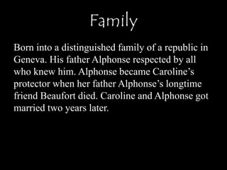 Family
Born into a distinguished family of a republic in
Geneva. His father Alphonse respected by all
who knew him. Alphonse became Caroline’s
protector when her father Alphonse’s longtime
friend Beaufort died. Caroline and Alphonse got
married two years later.
 
