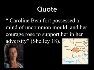 Quote
“ Caroline Beaufort possessed a
mind of uncommon mould, and her
courage rose to support her in her
adversity” (Shelley 18).
 