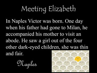 Meeting Elizabeth
In Naples Victor was born. One day
when his father had gone to Milan, he
accompanied his mother to visit an
abode. He saw a girl out of the four
other dark-eyed children, she was thin
and fair.
 