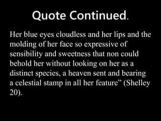Quote Continued.
Her blue eyes cloudless and her lips and the
molding of her face so expressive of
sensibility and sweetness that non could
behold her without looking on her as a
distinct species, a heaven sent and bearing
a celestial stamp in all her feature” (Shelley
20).
 