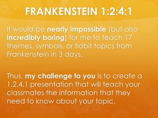 It would be nearly impossible (but also incredibly boring) for me to teach 17 themes, symbols, or tidbit topics from Frankenstein in 3 days.   Thus, my challenge to you is to create a 1.2.4.1 presentation that will teach your classmates the information that they need to know about your topic. FRANKENSTEIN 1:2:4:1 