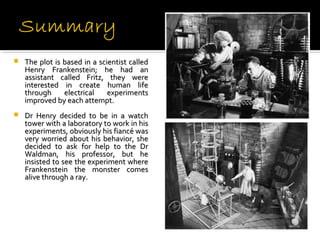 
   Theplotisbasedinascientistcalled
    Henry Frankenstein; he had an
    assistant called Fritz, they were
    interested in create human life
    through electrical experiments
    improvedbyeachattempt.
   Dr Henry decided to be in a watch
    towerwithalaboratorytoworkinhis
    experiments,obviouslyhisfiancéwas
    very worried about his behavior, she
    decided to ask for help to the Dr
    Waldman, his professor, but he
    insistedtoseetheexperimentwhere
    Frankenstein the monster comes
    alivethrougharay.
 