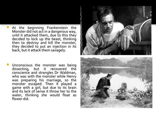    At the beginning Frankenstein the
    Monsterdidnotactinadangerousway,
    until it attacked them, due to this they
    decided to lock up the beast, thinking
    then to destroy and kill the monster,
    they decided to put an injection in its
    back,butitattackthemsavagely.


   Unconscious the monster was being
    dissecting, but it recovered the
    conscience and strangles Dr Waldman,
    whowaswiththemonsterwhileHenry
    was preparing his marriage, so the
    monster escaped. Then it played a
    game with a girl, but due to its brain
    anditslackofsenseitthrowhertothe
    water, thinking she would float as
    flowerdid.
 