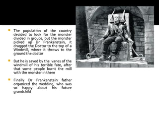    The population of the country
    decided to look for the monster
    divided in groups, but the monster
    picked up Dr Frankenstein, it
    dragged the Doctor to the top of a
    Windmill, where it throws to the
    ground the doctor
   But he is saved by the vanes of the
    windmill of his terrible fate, after
    that some people burnt the mill
    with the monster in there
   Finally Dr Frankenstein father
    organized the wedding, who was
    so happy about his future
    grandchild
 