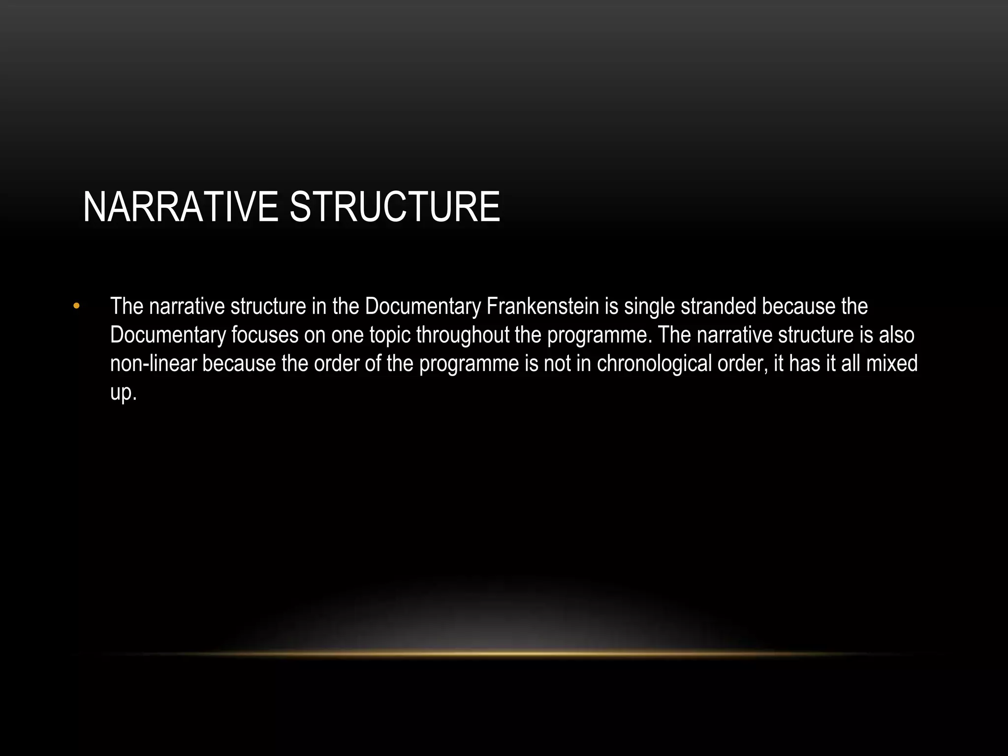 NARRATIVE STRUCTURE 
• The narrative structure in the Documentary Frankenstein is single stranded because the 
Documentary focuses on one topic throughout the programme. The narrative structure is also 
non-linear because the order of the programme is not in chronological order, it has it all mixed 
up. 
 