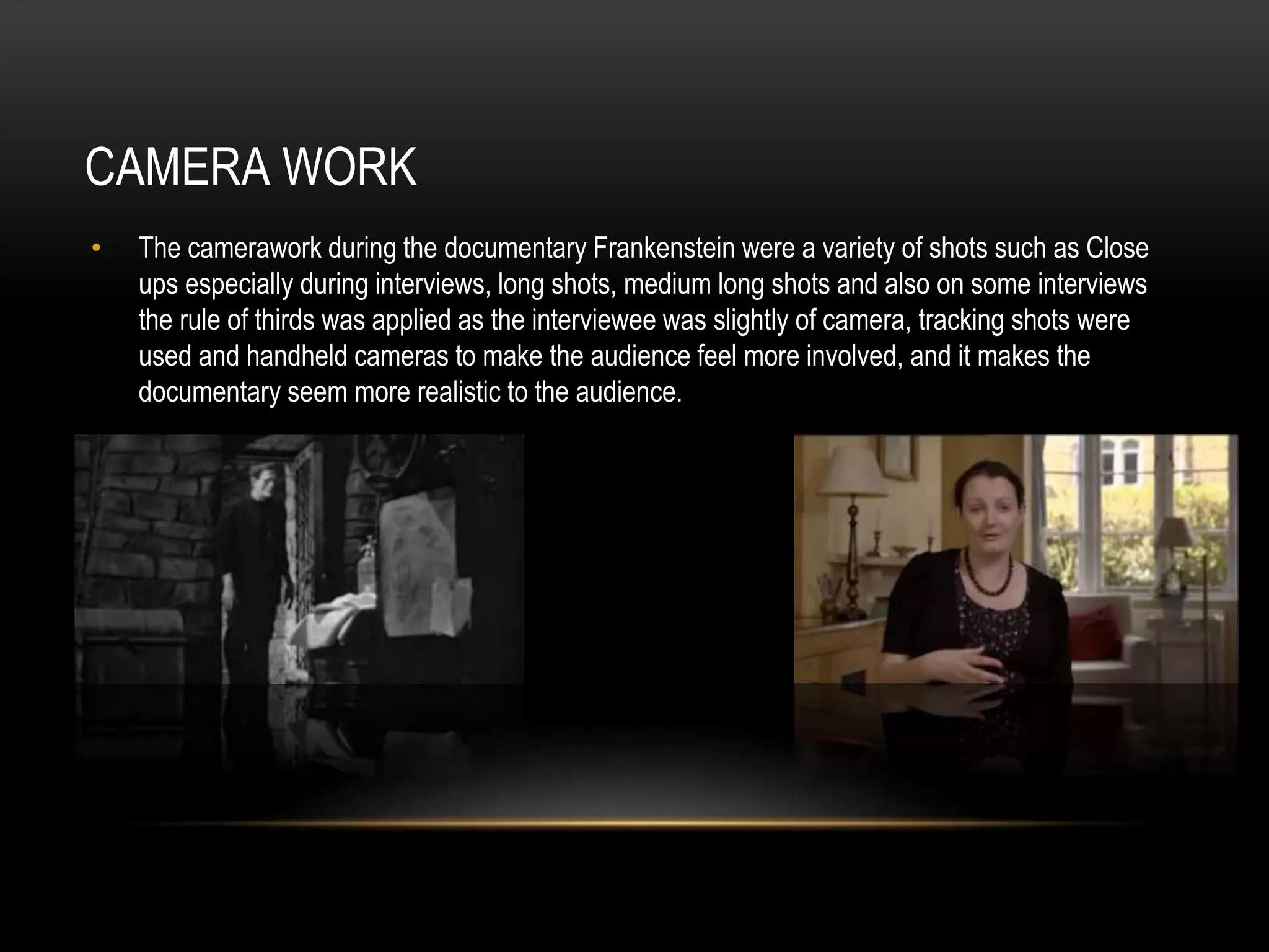 CAMERA WORK 
• The camerawork during the documentary Frankenstein were a variety of shots such as Close 
ups especially during interviews, long shots, medium long shots and also on some interviews 
the rule of thirds was applied as the interviewee was slightly of camera, tracking shots were 
used and handheld cameras to make the audience feel more involved, and it makes the 
documentary seem more realistic to the audience. 
 