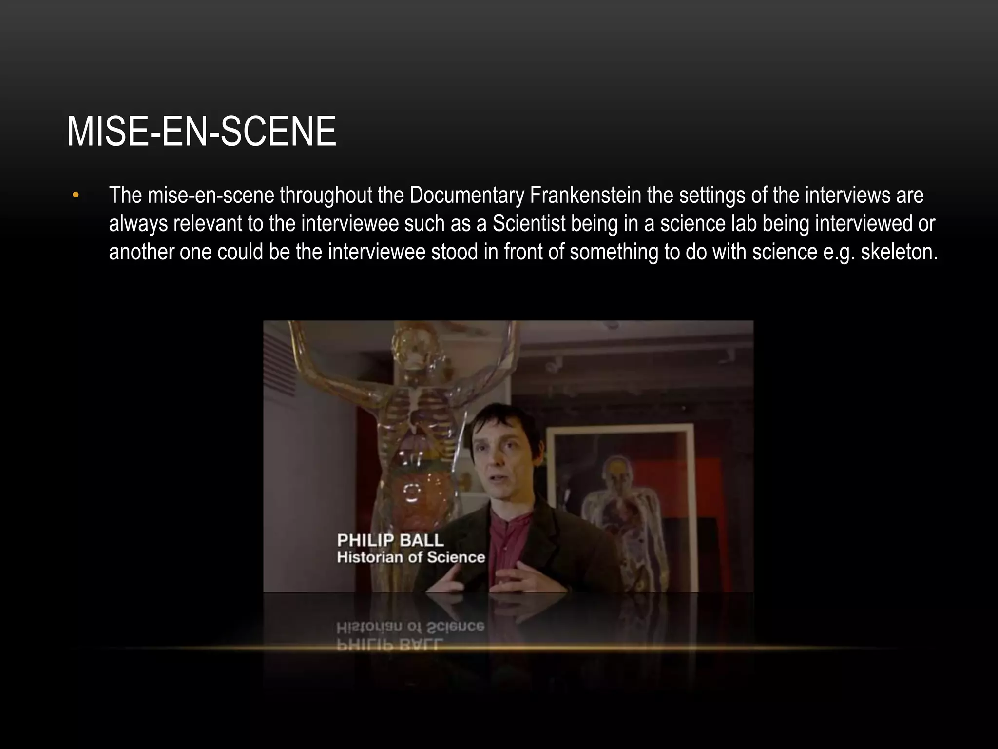 MISE-EN-SCENE 
• The mise-en-scene throughout the Documentary Frankenstein the settings of the interviews are 
always relevant to the interviewee such as a Scientist being in a science lab being interviewed or 
another one could be the interviewee stood in front of something to do with science e.g. skeleton. 
 