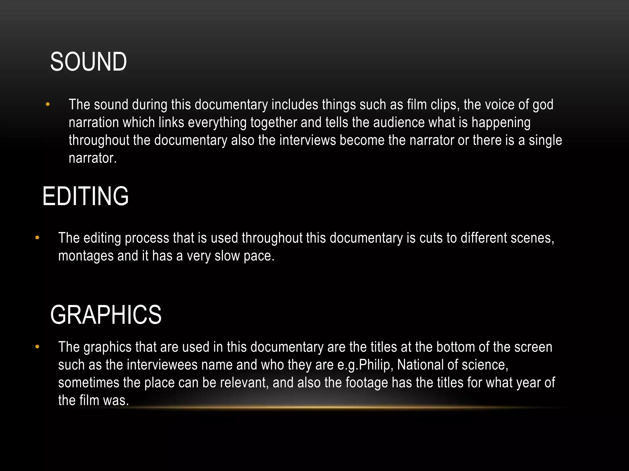 SOUND 
• The sound during this documentary includes things such as film clips, the voice of god 
narration which links everything together and tells the audience what is happening 
throughout the documentary also the interviews become the narrator or there is a single 
narrator. 
EDITING 
• The editing process that is used throughout this documentary is cuts to different scenes, 
montages and it has a very slow pace. 
GRAPHICS 
• The graphics that are used in this documentary are the titles at the bottom of the screen 
such as the interviewees name and who they are e.g.Philip, National of science, 
sometimes the place can be relevant, and also the footage has the titles for what year of 
the film was. 
