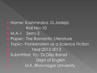  Name: Kashmiraba .G.Jadeja
          Roll No:-10
 M.A-1 Sem:-2
 Paper:- The Romantic Literature
 Topic:- Frankenstein as a Science Fiction
             Year:2012-2013
 Submitted To:- Dr.Dilip Barad
                Dept of English
         M.K. Bhavnagar University
 