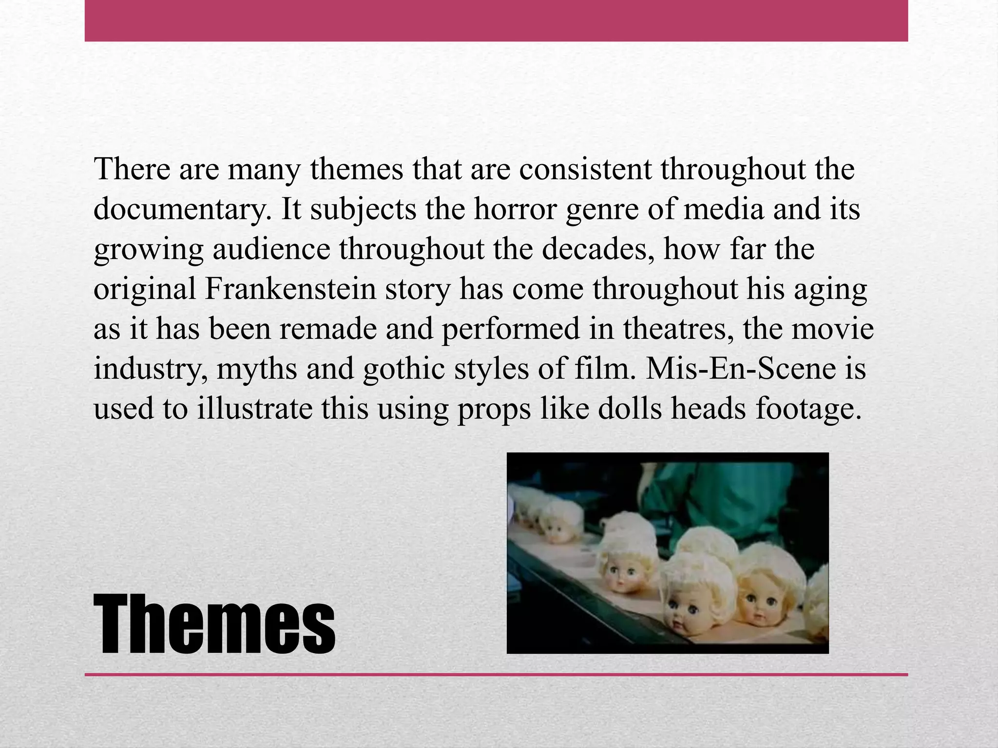 Themes
There are many themes that are consistent throughout the
documentary. It subjects the horror genre of media and its
growing audience throughout the decades, how far the
original Frankenstein story has come throughout his aging
as it has been remade and performed in theatres, the movie
industry, myths and gothic styles of film. Mis-En-Scene is
used to illustrate this using props like dolls heads footage.
 