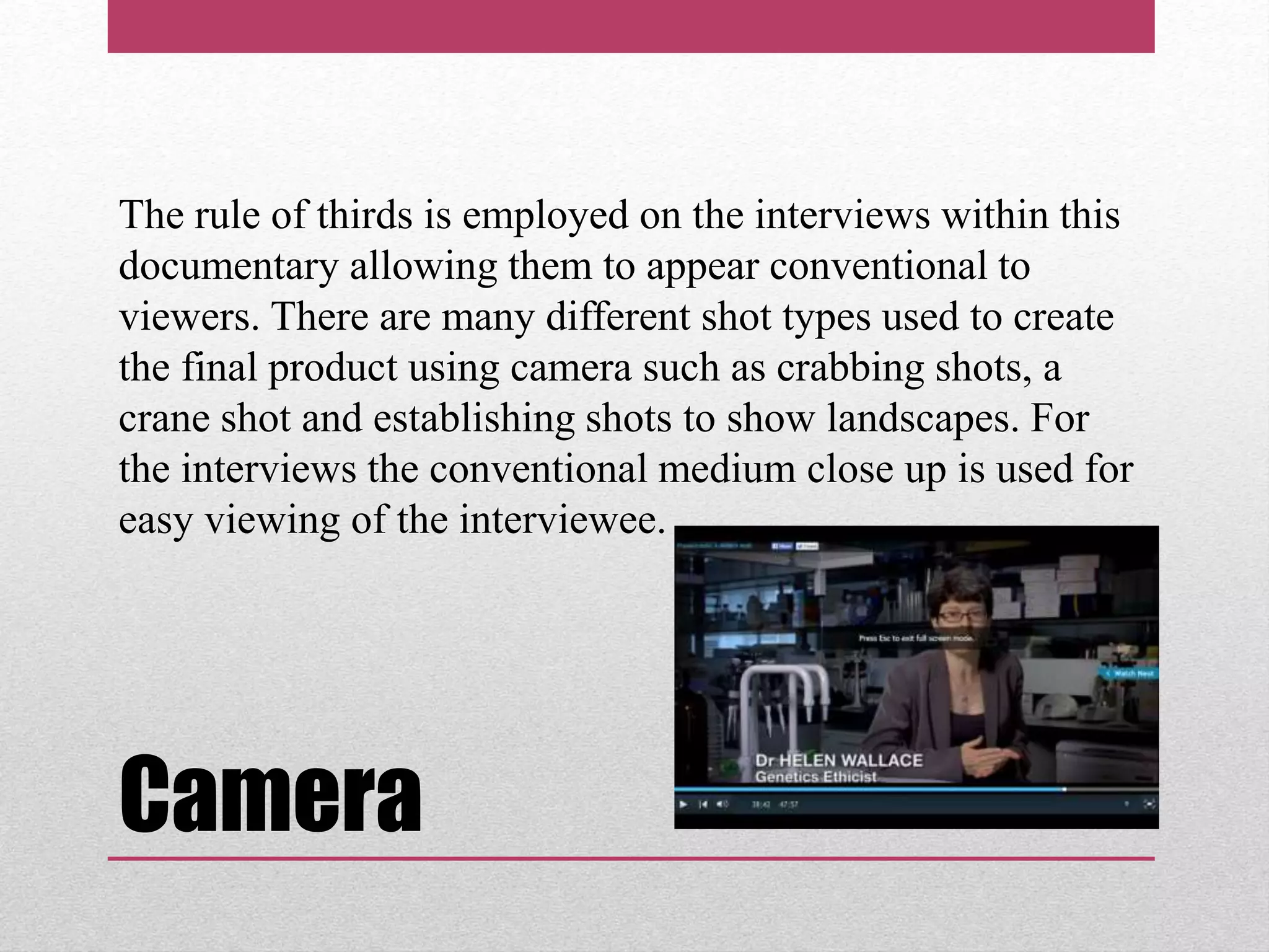 Camera
The rule of thirds is employed on the interviews within this
documentary allowing them to appear conventional to
viewers. There are many different shot types used to create
the final product using camera such as crabbing shots, a
crane shot and establishing shots to show landscapes. For
the interviews the conventional medium close up is used for
easy viewing of the interviewee.
 
