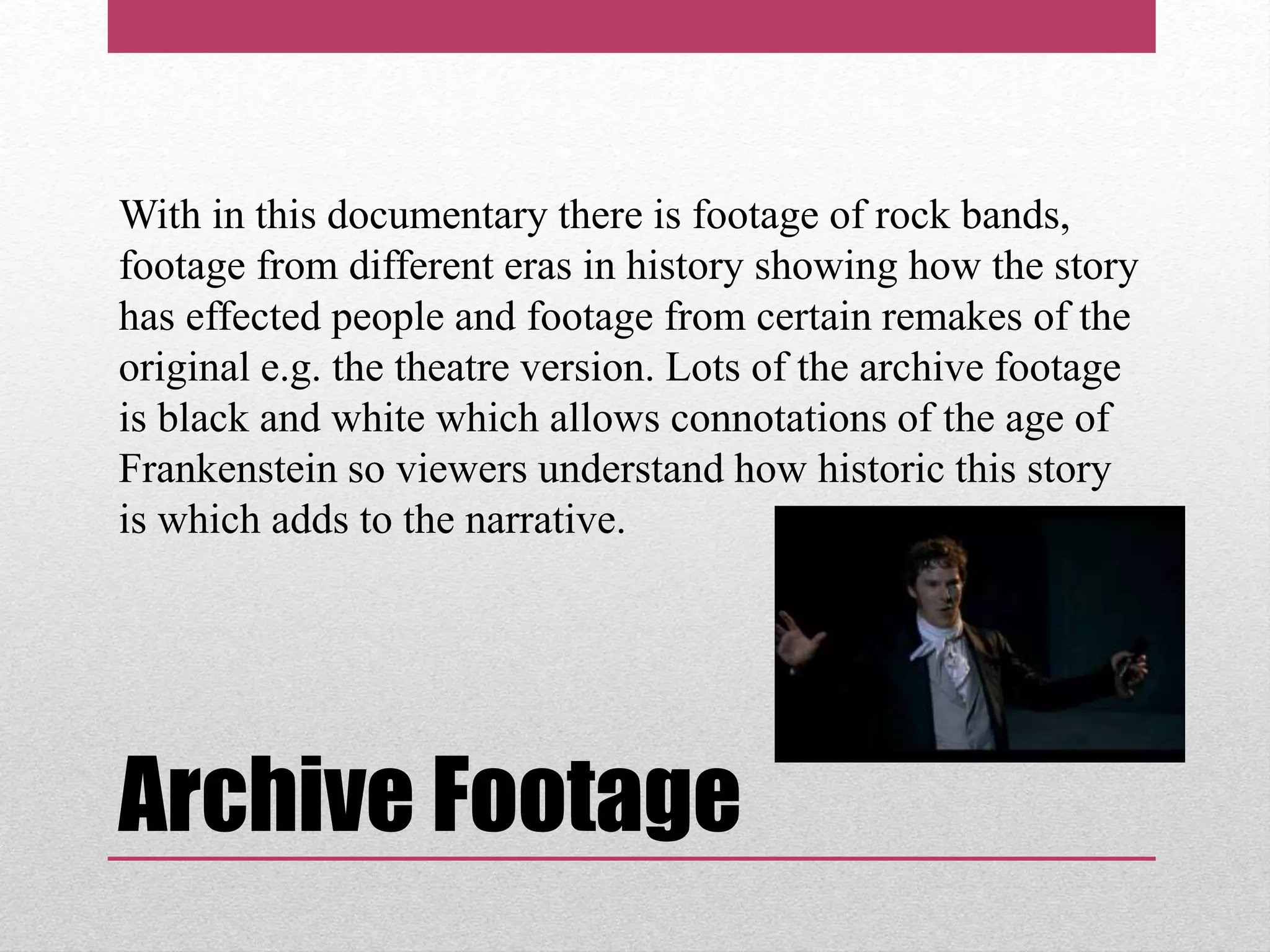 Archive Footage
With in this documentary there is footage of rock bands,
footage from different eras in history showing how the story
has effected people and footage from certain remakes of the
original e.g. the theatre version. Lots of the archive footage
is black and white which allows connotations of the age of
Frankenstein so viewers understand how historic this story
is which adds to the narrative.
 