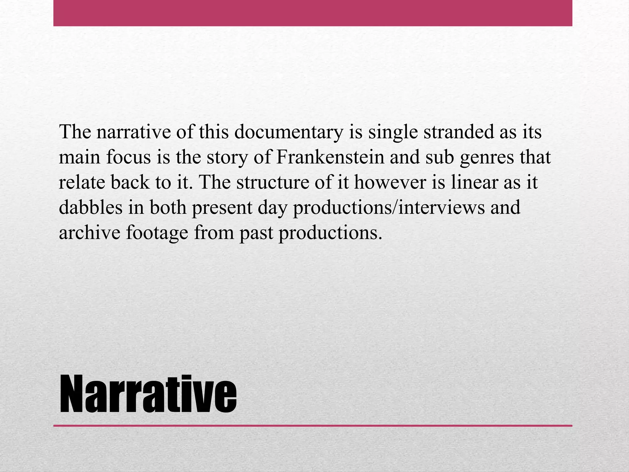 Narrative
The narrative of this documentary is single stranded as its
main focus is the story of Frankenstein and sub genres that
relate back to it. The structure of it however is linear as it
dabbles in both present day productions/interviews and
archive footage from past productions.
 