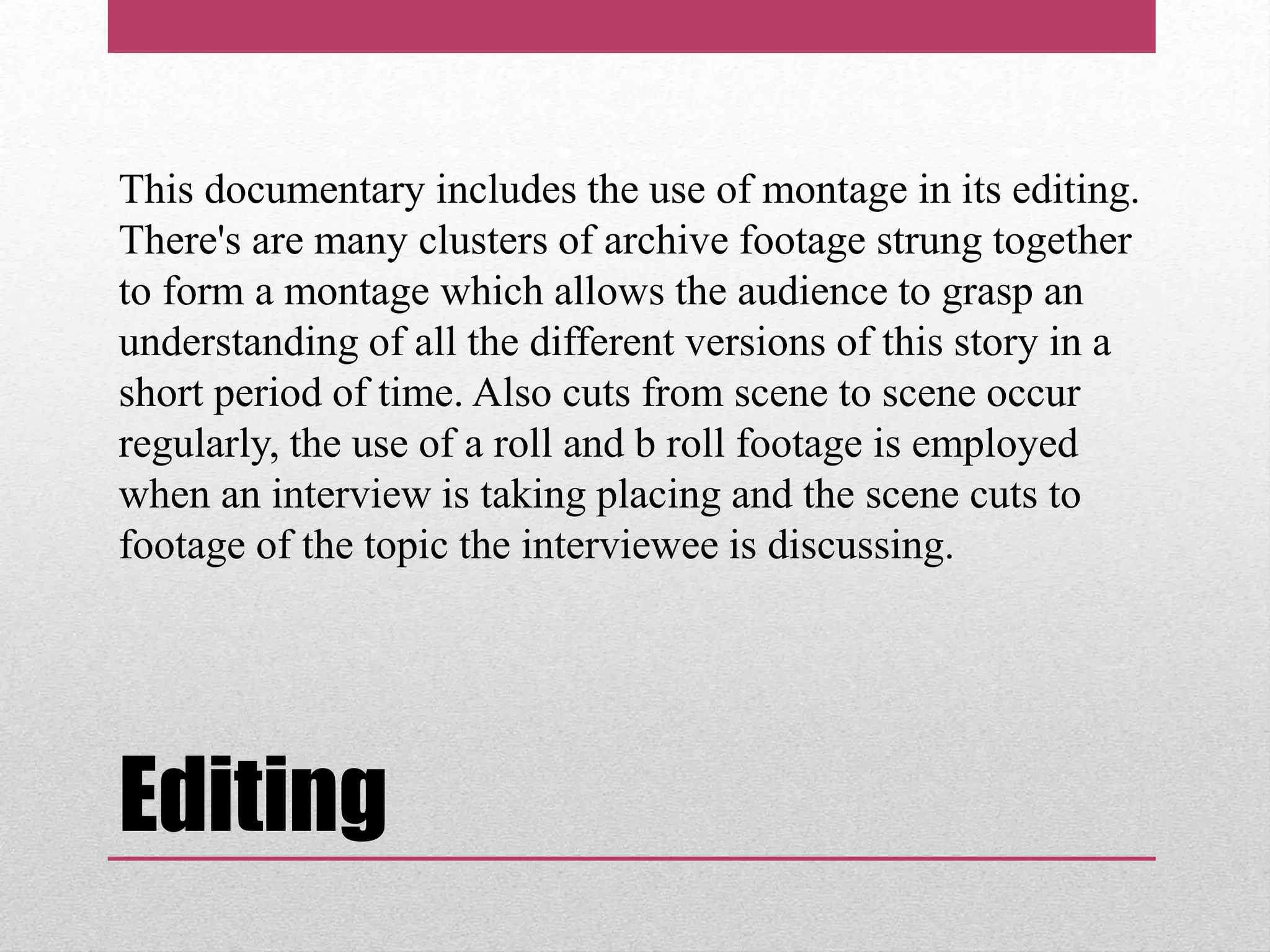 Editing
This documentary includes the use of montage in its editing.
There's are many clusters of archive footage strung together
to form a montage which allows the audience to grasp an
understanding of all the different versions of this story in a
short period of time. Also cuts from scene to scene occur
regularly, the use of a roll and b roll footage is employed
when an interview is taking placing and the scene cuts to
footage of the topic the interviewee is discussing.
 