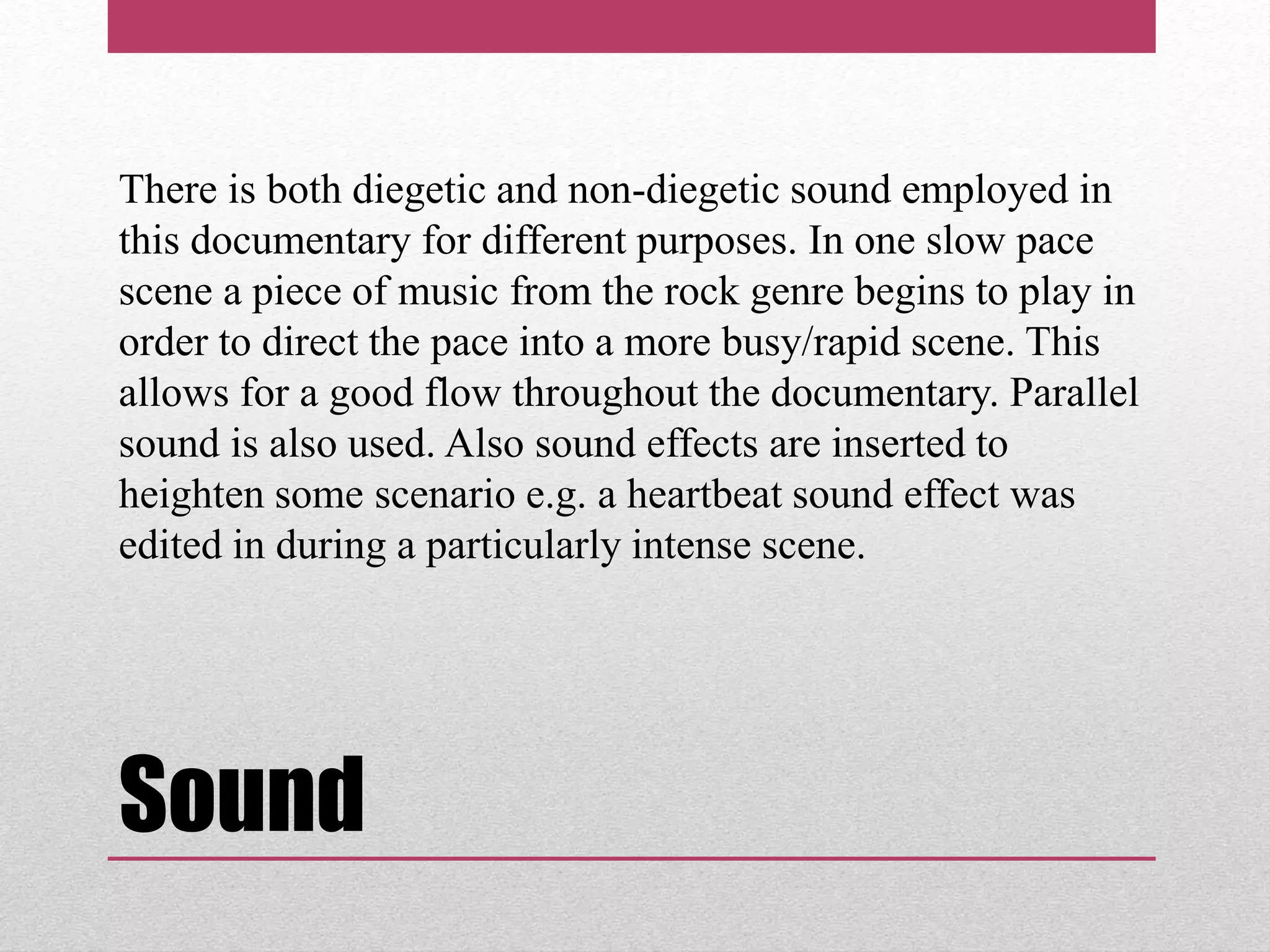 Sound
There is both diegetic and non-diegetic sound employed in
this documentary for different purposes. In one slow pace
scene a piece of music from the rock genre begins to play in
order to direct the pace into a more busy/rapid scene. This
allows for a good flow throughout the documentary. Parallel
sound is also used. Also sound effects are inserted to
heighten some scenario e.g. a heartbeat sound effect was
edited in during a particularly intense scene.
 