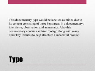 Type
This documentary type would be labelled as mixed due to
its content consisting of three keys areas in a documentary;
interviews, observation and an narrator. Also this
documentary contains archive footage along with many
other key features to help structure a successful product.
 